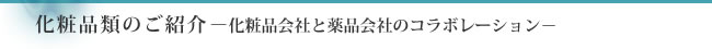 化粧品類のご紹介－化粧品会社と薬品会社のコラボレーション－